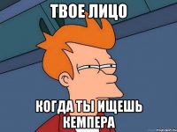твое лицо когда ты ищешь кемпера