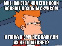 мне кажется или его носки воняют дохлым скунсом и пока я ему не скажу,он их не поменяет?