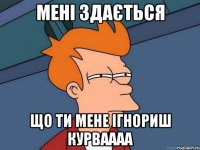 мені здається що ти мене ігнориш курваааа