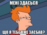 мені здаєься що я тебе вже заєбав?