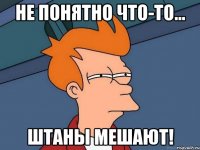 Не понятно что-то... Штаны мешают!