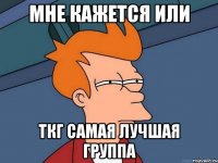 Мне кажется или ТКГ самая лучшая группа