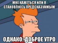 мне кажеться или я становлюсь предсказуймым однако: доброе утро