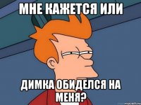 мне кажется или димка обиделся на меня?