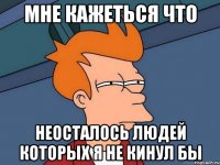 мне кажеться что неосталось людей которых я не кинул бы