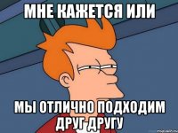 МНЕ КАЖЕТСЯ ИЛИ МЫ ОТЛИЧНО ПОДХОДИМ ДРУГ ДРУГУ