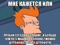 Мне кажется или Пробки сегодня большие...и больше чем по 5 машин в колонне? Можно штрафовать 5-ых Штрафутю