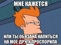 мне кажется или ты обязана напиться на мое др, тк проспорила
