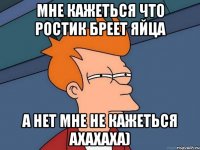 мне кажеться что Ростик Бреет яйца а нет мне не кажеться ахахаха)