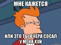 мне кажется или это ты вчера сосал у меня хуй