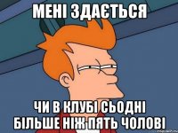 мені здається чи в клубі сьодні більше ніж пять чолові