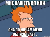Мне кажеться или Она по ночам меня облизывает ..