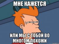 Мне кажется или мы с тобой во многом похожи