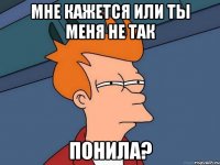 мне кажется или ты меня не так понила?