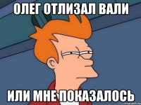 ОЛЕГ ОТЛИЗАЛ ВАЛИ ИЛИ МНЕ ПОКАЗАЛОСЬ