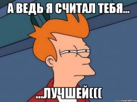 а ведь я считал тебя... ...лучшей(((