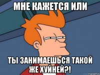мне кажется или ты занимаешься такой же хуйней?!