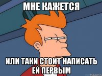 мне кажется или таки стоит написать ей первым