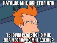 наташа, мне кажется или ты сука реально ко мне два месяца ко мне едешь?