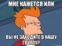 Мне кажется или вы не заходите в нашу группу?