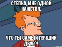 Стёпка, мне одной кажется, что ты самый лучший друг?!