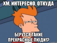 Хм, интересно, откуда берутся такие прекрасные люди!?