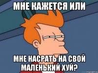 Мне кажется или Мне насрать на свой маленький хуй?