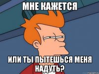 мне кажется или ты пытешься меня надуть?