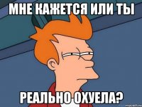 мне кажется или ты реально охуела?