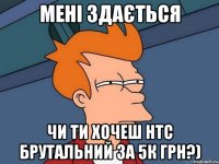 мені здається чи ти хочеш HTC брутальний за 5к грн?)