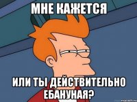 мне кажется или ты действительно ебануная?