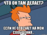 ЧТО ОН ТАМ ДЕЛАЕТ? ЕСЛИ НЕ ОТВЕЧАЕТ НА МОИ СООБЩЕНИЯ...