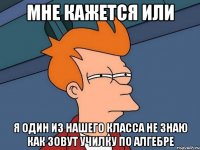 Мне кажется или Я один из нашего класса не знаю как зовут училку по алгебре