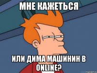 Мне кажеться или Дима Машинин в online?