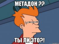 Метадон ?? Ты ли это?!