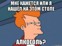 мНЕ КАЖЕТСЯ ИЛИ Я НАШЁЛ НА ЭТОМ СТОЛЕ АЛКОГОЛЬ?