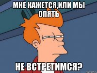 мне кажется,или мы опять не встретимся?