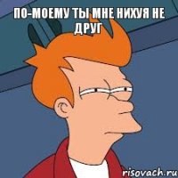 По-моему ты мне нихуя не друг 