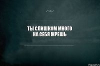 Ты слишком много на себя жрешь