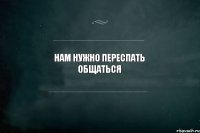 НАМ НУЖНО ПЕРЕСПАТЬ ОБЩАТЬСЯ