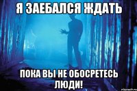 я заебался ждать пока вы не обосретесь люди!