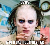 буууу а то и вас постригу так