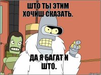 што ты этим хочиш сказать. да я багат и што.
