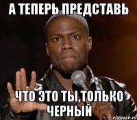 а теперь представь что это ты,только черный