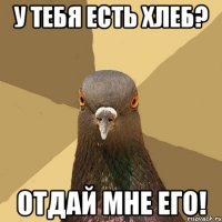 у тебя есть хлеб? отдай мне его!