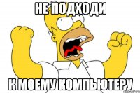 НЕ ПОДХОДИ К МОЕМУ КОМПЬЮТЕРУ