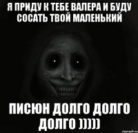 Я ПРИДУ К ТЕБЕ ВАЛЕРА И БУДУ СОСАТЬ ТВОЙ МАЛЕНЬКИЙ ПИСЮН ДОЛГО ДОЛГО ДОЛГО )))))