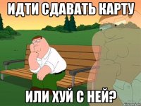 ИДТИ СДАВАТЬ КАРТУ ИЛИ ХУЙ С НЕЙ?