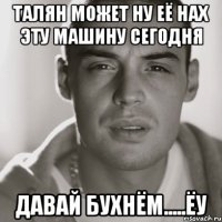 талян может ну её нах эту машину сегодня ДАВАЙ БУХНЁМ.....ЁУ