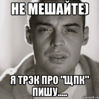 Не мешайте) Я трЭк про "ЩПК" пишу.....